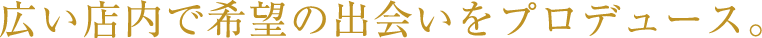 広い店内で希望の出会いをプロデュース。